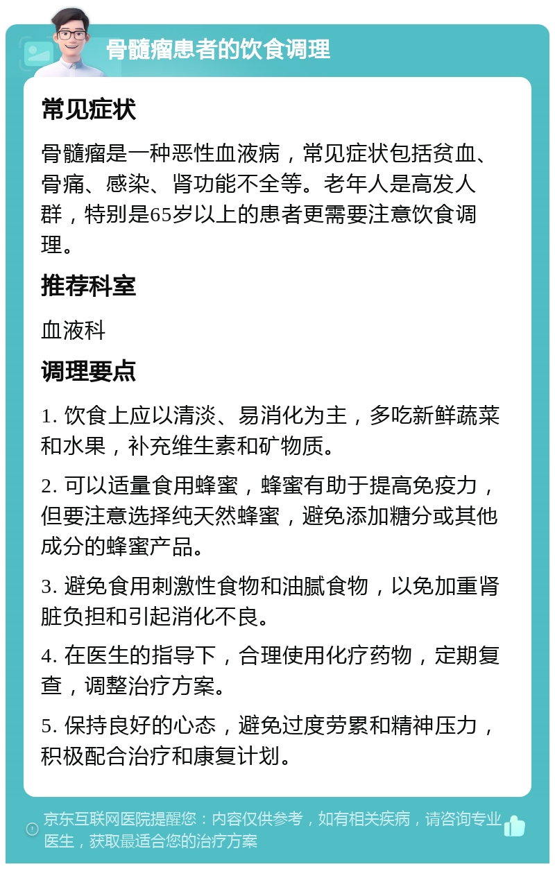 骨髓瘤患者的饮食调理 常见症状 骨髓瘤是一种恶性血液病，常见症状包括贫血、骨痛、感染、肾功能不全等。老年人是高发人群，特别是65岁以上的患者更需要注意饮食调理。 推荐科室 血液科 调理要点 1. 饮食上应以清淡、易消化为主，多吃新鲜蔬菜和水果，补充维生素和矿物质。 2. 可以适量食用蜂蜜，蜂蜜有助于提高免疫力，但要注意选择纯天然蜂蜜，避免添加糖分或其他成分的蜂蜜产品。 3. 避免食用刺激性食物和油腻食物，以免加重肾脏负担和引起消化不良。 4. 在医生的指导下，合理使用化疗药物，定期复查，调整治疗方案。 5. 保持良好的心态，避免过度劳累和精神压力，积极配合治疗和康复计划。