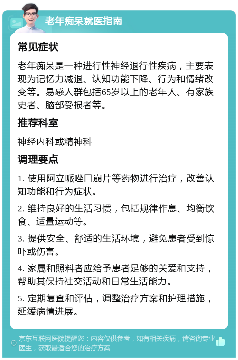 老年痴呆就医指南 常见症状 老年痴呆是一种进行性神经退行性疾病，主要表现为记忆力减退、认知功能下降、行为和情绪改变等。易感人群包括65岁以上的老年人、有家族史者、脑部受损者等。 推荐科室 神经内科或精神科 调理要点 1. 使用阿立哌唑口崩片等药物进行治疗，改善认知功能和行为症状。 2. 维持良好的生活习惯，包括规律作息、均衡饮食、适量运动等。 3. 提供安全、舒适的生活环境，避免患者受到惊吓或伤害。 4. 家属和照料者应给予患者足够的关爱和支持，帮助其保持社交活动和日常生活能力。 5. 定期复查和评估，调整治疗方案和护理措施，延缓病情进展。