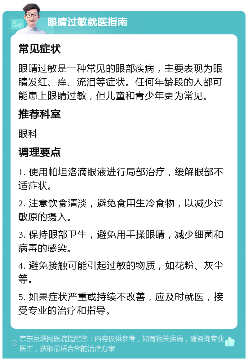 眼睛过敏就医指南 常见症状 眼睛过敏是一种常见的眼部疾病，主要表现为眼睛发红、痒、流泪等症状。任何年龄段的人都可能患上眼睛过敏，但儿童和青少年更为常见。 推荐科室 眼科 调理要点 1. 使用帕坦洛滴眼液进行局部治疗，缓解眼部不适症状。 2. 注意饮食清淡，避免食用生冷食物，以减少过敏原的摄入。 3. 保持眼部卫生，避免用手揉眼睛，减少细菌和病毒的感染。 4. 避免接触可能引起过敏的物质，如花粉、灰尘等。 5. 如果症状严重或持续不改善，应及时就医，接受专业的治疗和指导。