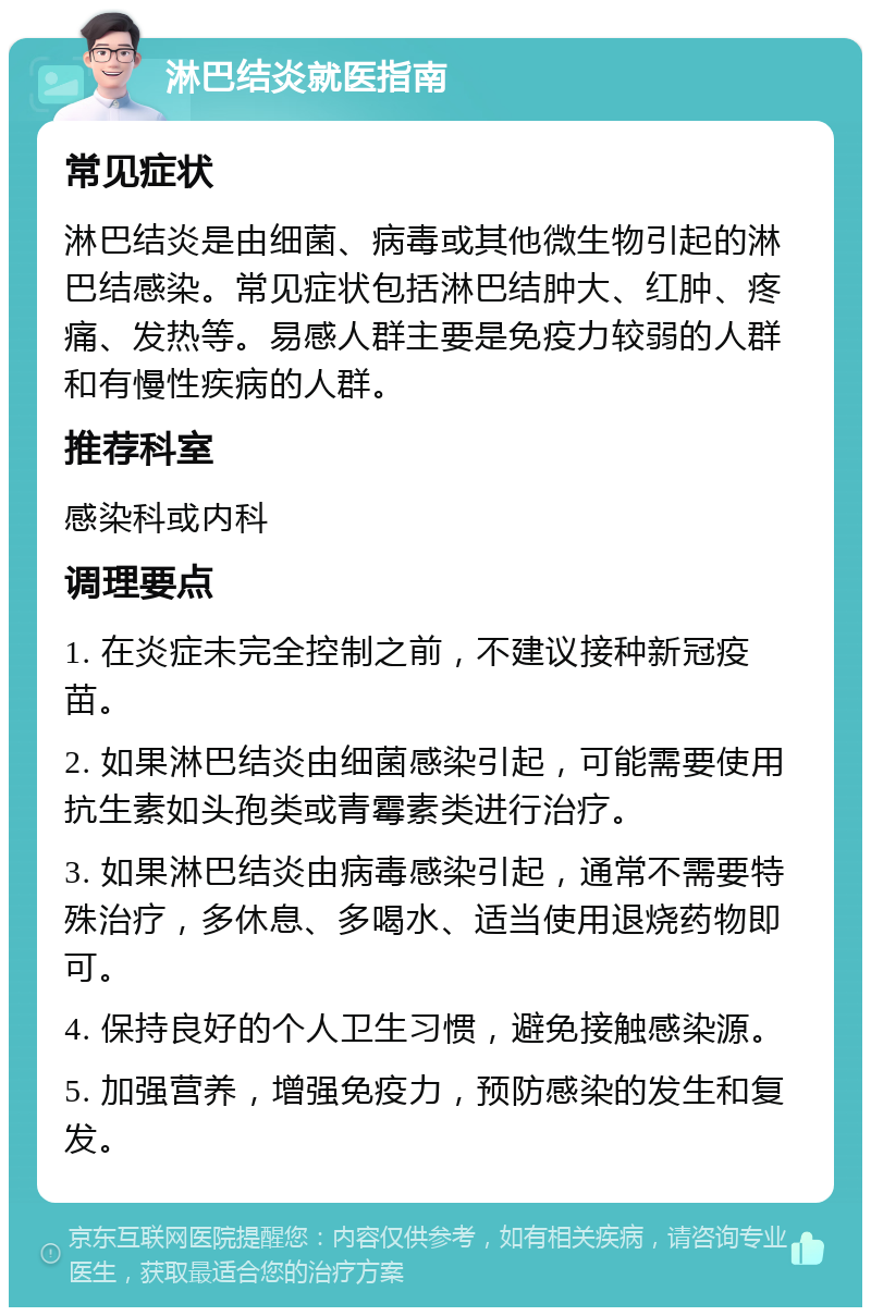 淋巴结炎就医指南 常见症状 淋巴结炎是由细菌、病毒或其他微生物引起的淋巴结感染。常见症状包括淋巴结肿大、红肿、疼痛、发热等。易感人群主要是免疫力较弱的人群和有慢性疾病的人群。 推荐科室 感染科或内科 调理要点 1. 在炎症未完全控制之前，不建议接种新冠疫苗。 2. 如果淋巴结炎由细菌感染引起，可能需要使用抗生素如头孢类或青霉素类进行治疗。 3. 如果淋巴结炎由病毒感染引起，通常不需要特殊治疗，多休息、多喝水、适当使用退烧药物即可。 4. 保持良好的个人卫生习惯，避免接触感染源。 5. 加强营养，增强免疫力，预防感染的发生和复发。