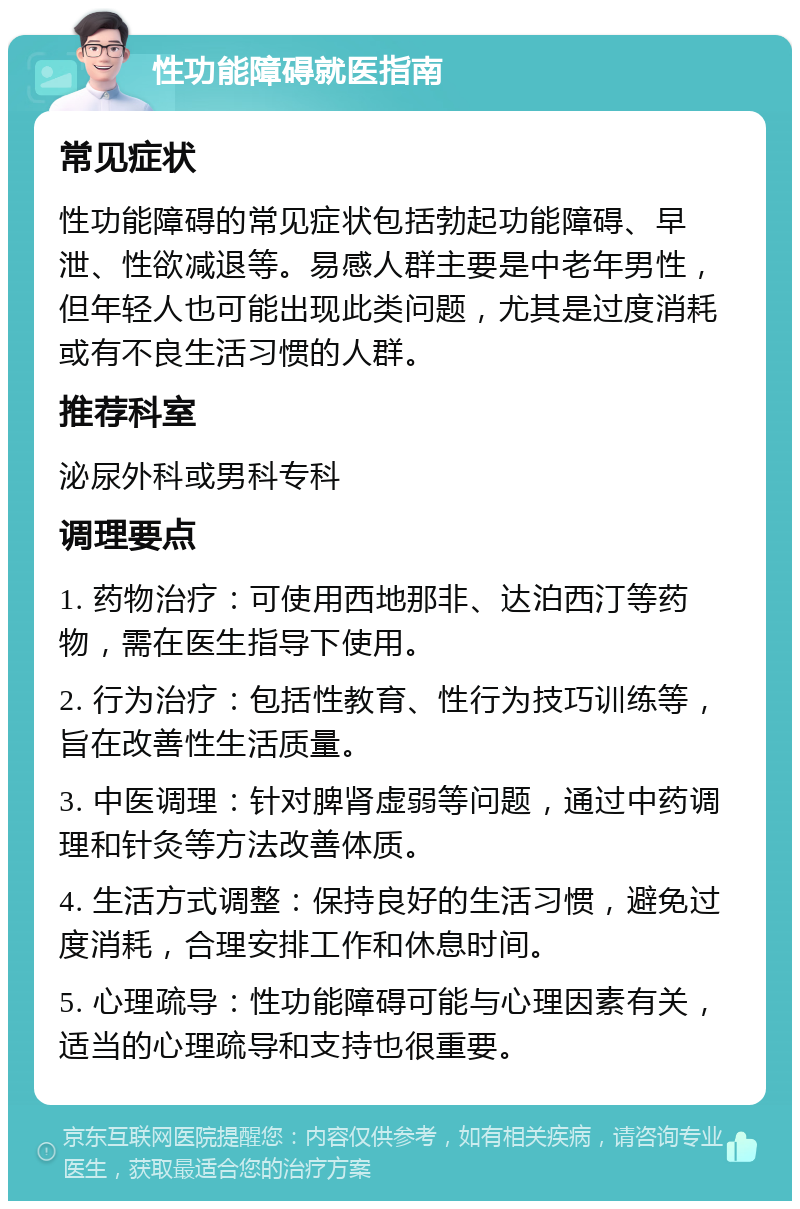 性功能障碍就医指南 常见症状 性功能障碍的常见症状包括勃起功能障碍、早泄、性欲减退等。易感人群主要是中老年男性，但年轻人也可能出现此类问题，尤其是过度消耗或有不良生活习惯的人群。 推荐科室 泌尿外科或男科专科 调理要点 1. 药物治疗：可使用西地那非、达泊西汀等药物，需在医生指导下使用。 2. 行为治疗：包括性教育、性行为技巧训练等，旨在改善性生活质量。 3. 中医调理：针对脾肾虚弱等问题，通过中药调理和针灸等方法改善体质。 4. 生活方式调整：保持良好的生活习惯，避免过度消耗，合理安排工作和休息时间。 5. 心理疏导：性功能障碍可能与心理因素有关，适当的心理疏导和支持也很重要。