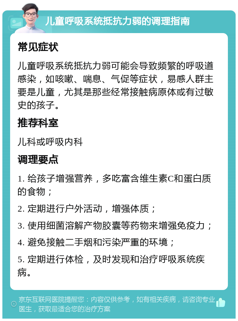 儿童呼吸系统抵抗力弱的调理指南 常见症状 儿童呼吸系统抵抗力弱可能会导致频繁的呼吸道感染，如咳嗽、喘息、气促等症状，易感人群主要是儿童，尤其是那些经常接触病原体或有过敏史的孩子。 推荐科室 儿科或呼吸内科 调理要点 1. 给孩子增强营养，多吃富含维生素C和蛋白质的食物； 2. 定期进行户外活动，增强体质； 3. 使用细菌溶解产物胶囊等药物来增强免疫力； 4. 避免接触二手烟和污染严重的环境； 5. 定期进行体检，及时发现和治疗呼吸系统疾病。