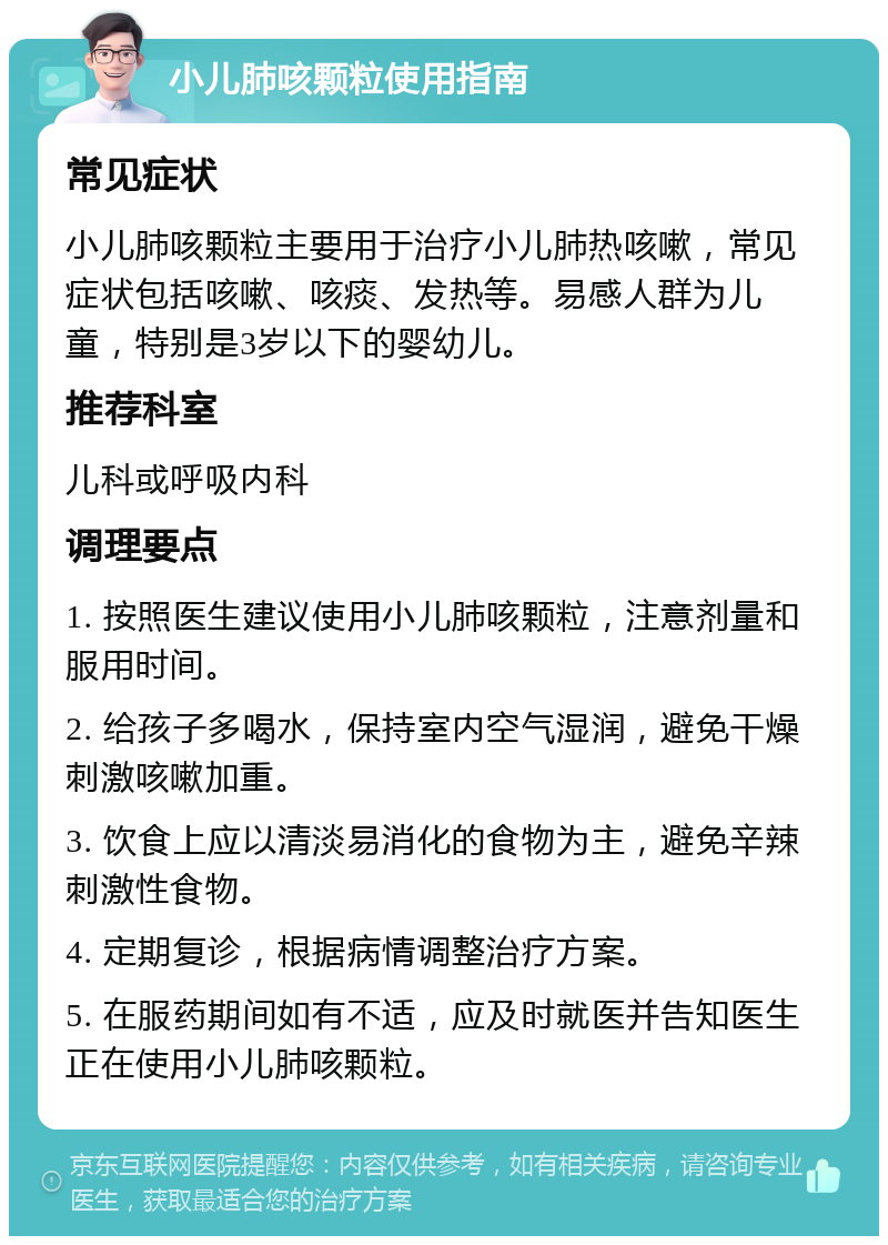 小儿肺咳颗粒使用指南 常见症状 小儿肺咳颗粒主要用于治疗小儿肺热咳嗽，常见症状包括咳嗽、咳痰、发热等。易感人群为儿童，特别是3岁以下的婴幼儿。 推荐科室 儿科或呼吸内科 调理要点 1. 按照医生建议使用小儿肺咳颗粒，注意剂量和服用时间。 2. 给孩子多喝水，保持室内空气湿润，避免干燥刺激咳嗽加重。 3. 饮食上应以清淡易消化的食物为主，避免辛辣刺激性食物。 4. 定期复诊，根据病情调整治疗方案。 5. 在服药期间如有不适，应及时就医并告知医生正在使用小儿肺咳颗粒。