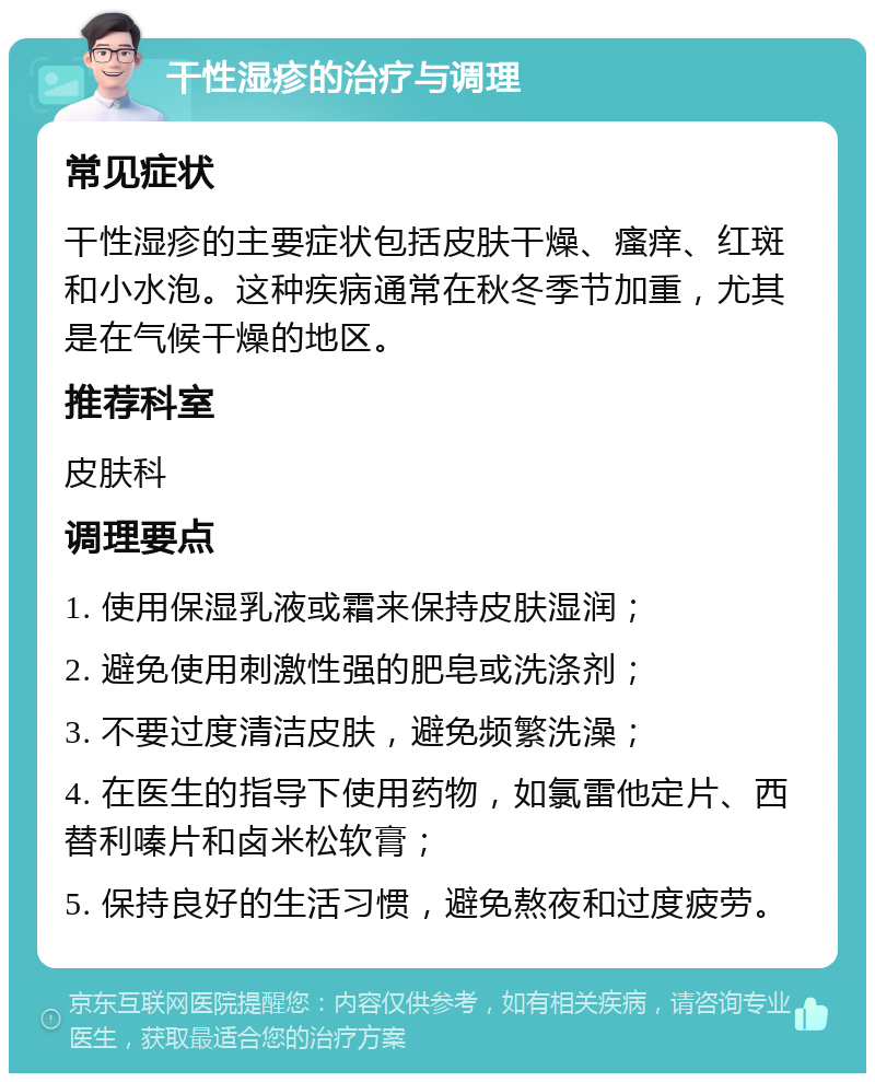 干性湿疹的治疗与调理 常见症状 干性湿疹的主要症状包括皮肤干燥、瘙痒、红斑和小水泡。这种疾病通常在秋冬季节加重，尤其是在气候干燥的地区。 推荐科室 皮肤科 调理要点 1. 使用保湿乳液或霜来保持皮肤湿润； 2. 避免使用刺激性强的肥皂或洗涤剂； 3. 不要过度清洁皮肤，避免频繁洗澡； 4. 在医生的指导下使用药物，如氯雷他定片、西替利嗪片和卤米松软膏； 5. 保持良好的生活习惯，避免熬夜和过度疲劳。