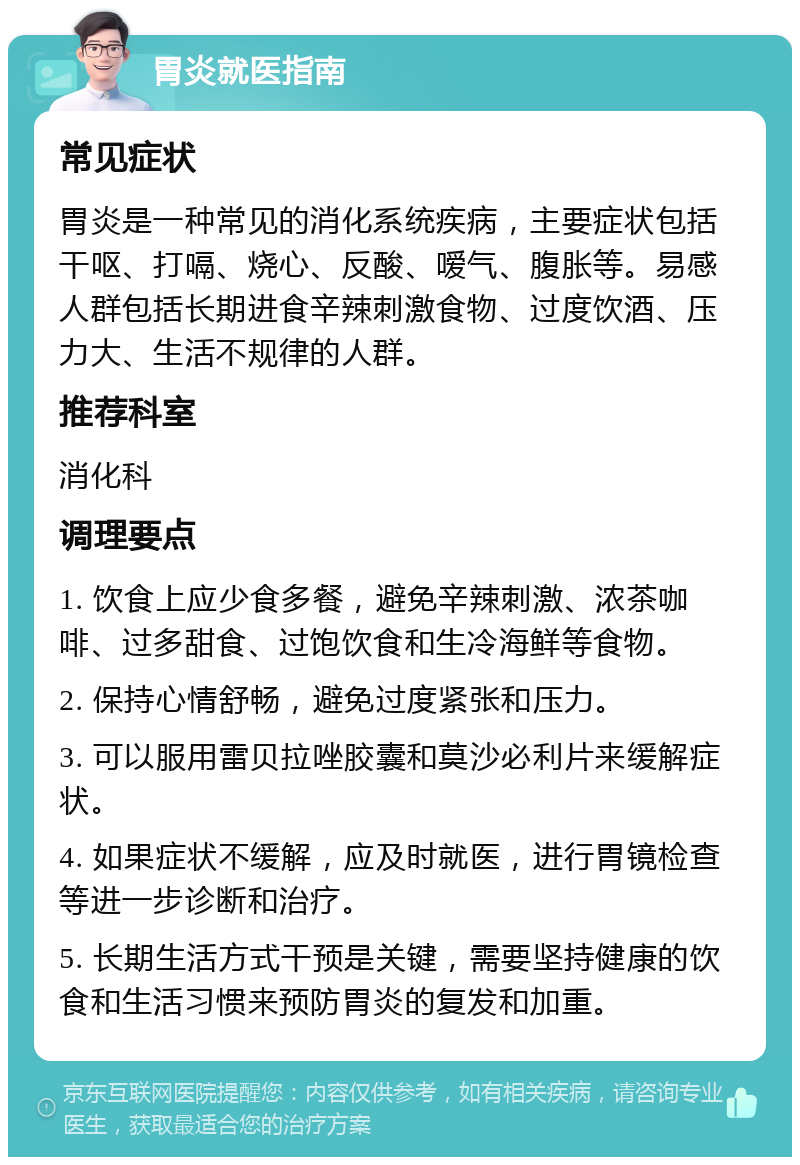 胃炎就医指南 常见症状 胃炎是一种常见的消化系统疾病，主要症状包括干呕、打嗝、烧心、反酸、嗳气、腹胀等。易感人群包括长期进食辛辣刺激食物、过度饮酒、压力大、生活不规律的人群。 推荐科室 消化科 调理要点 1. 饮食上应少食多餐，避免辛辣刺激、浓茶咖啡、过多甜食、过饱饮食和生冷海鲜等食物。 2. 保持心情舒畅，避免过度紧张和压力。 3. 可以服用雷贝拉唑胶囊和莫沙必利片来缓解症状。 4. 如果症状不缓解，应及时就医，进行胃镜检查等进一步诊断和治疗。 5. 长期生活方式干预是关键，需要坚持健康的饮食和生活习惯来预防胃炎的复发和加重。