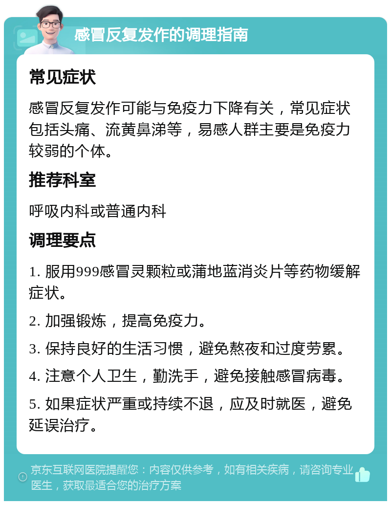 感冒反复发作的调理指南 常见症状 感冒反复发作可能与免疫力下降有关，常见症状包括头痛、流黄鼻涕等，易感人群主要是免疫力较弱的个体。 推荐科室 呼吸内科或普通内科 调理要点 1. 服用999感冒灵颗粒或蒲地蓝消炎片等药物缓解症状。 2. 加强锻炼，提高免疫力。 3. 保持良好的生活习惯，避免熬夜和过度劳累。 4. 注意个人卫生，勤洗手，避免接触感冒病毒。 5. 如果症状严重或持续不退，应及时就医，避免延误治疗。