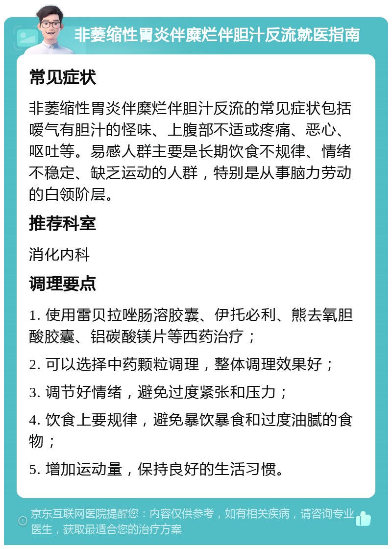 非萎缩性胃炎伴糜烂伴胆汁反流就医指南 常见症状 非萎缩性胃炎伴糜烂伴胆汁反流的常见症状包括嗳气有胆汁的怪味、上腹部不适或疼痛、恶心、呕吐等。易感人群主要是长期饮食不规律、情绪不稳定、缺乏运动的人群，特别是从事脑力劳动的白领阶层。 推荐科室 消化内科 调理要点 1. 使用雷贝拉唑肠溶胶囊、伊托必利、熊去氧胆酸胶囊、铝碳酸镁片等西药治疗； 2. 可以选择中药颗粒调理，整体调理效果好； 3. 调节好情绪，避免过度紧张和压力； 4. 饮食上要规律，避免暴饮暴食和过度油腻的食物； 5. 增加运动量，保持良好的生活习惯。