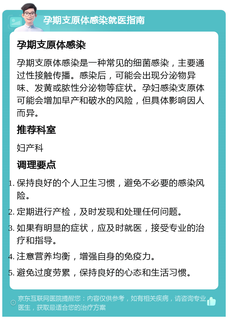 孕期支原体感染就医指南 孕期支原体感染 孕期支原体感染是一种常见的细菌感染，主要通过性接触传播。感染后，可能会出现分泌物异味、发黄或脓性分泌物等症状。孕妇感染支原体可能会增加早产和破水的风险，但具体影响因人而异。 推荐科室 妇产科 调理要点 保持良好的个人卫生习惯，避免不必要的感染风险。 定期进行产检，及时发现和处理任何问题。 如果有明显的症状，应及时就医，接受专业的治疗和指导。 注意营养均衡，增强自身的免疫力。 避免过度劳累，保持良好的心态和生活习惯。