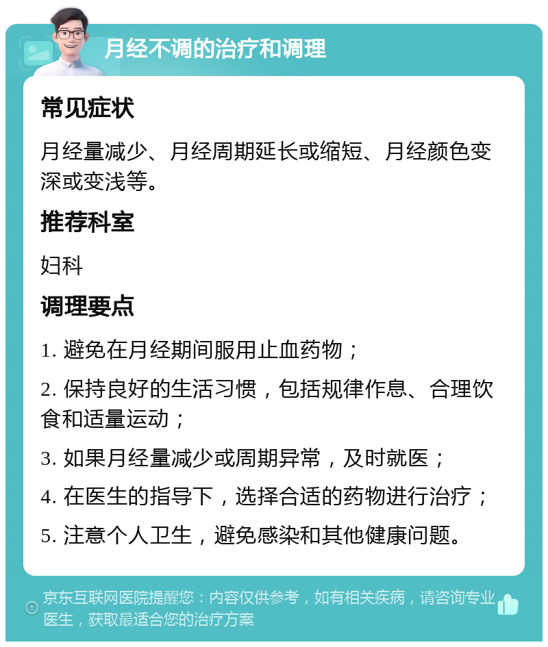 月经不调的治疗和调理 常见症状 月经量减少、月经周期延长或缩短、月经颜色变深或变浅等。 推荐科室 妇科 调理要点 1. 避免在月经期间服用止血药物； 2. 保持良好的生活习惯，包括规律作息、合理饮食和适量运动； 3. 如果月经量减少或周期异常，及时就医； 4. 在医生的指导下，选择合适的药物进行治疗； 5. 注意个人卫生，避免感染和其他健康问题。