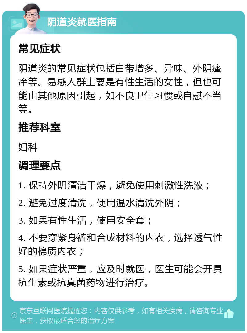 阴道炎就医指南 常见症状 阴道炎的常见症状包括白带增多、异味、外阴瘙痒等。易感人群主要是有性生活的女性，但也可能由其他原因引起，如不良卫生习惯或自慰不当等。 推荐科室 妇科 调理要点 1. 保持外阴清洁干燥，避免使用刺激性洗液； 2. 避免过度清洗，使用温水清洗外阴； 3. 如果有性生活，使用安全套； 4. 不要穿紧身裤和合成材料的内衣，选择透气性好的棉质内衣； 5. 如果症状严重，应及时就医，医生可能会开具抗生素或抗真菌药物进行治疗。