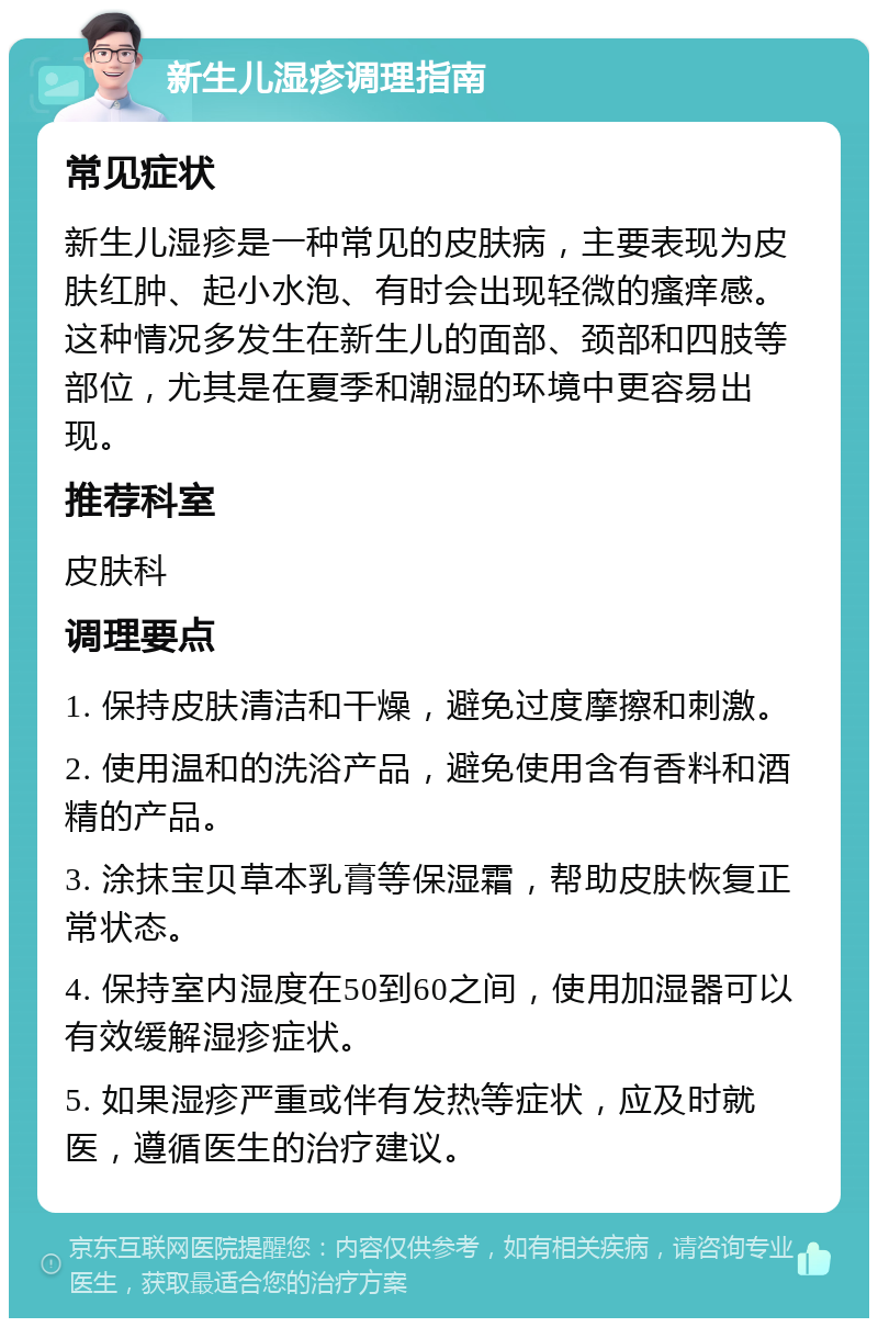 新生儿湿疹调理指南 常见症状 新生儿湿疹是一种常见的皮肤病，主要表现为皮肤红肿、起小水泡、有时会出现轻微的瘙痒感。这种情况多发生在新生儿的面部、颈部和四肢等部位，尤其是在夏季和潮湿的环境中更容易出现。 推荐科室 皮肤科 调理要点 1. 保持皮肤清洁和干燥，避免过度摩擦和刺激。 2. 使用温和的洗浴产品，避免使用含有香料和酒精的产品。 3. 涂抹宝贝草本乳膏等保湿霜，帮助皮肤恢复正常状态。 4. 保持室内湿度在50到60之间，使用加湿器可以有效缓解湿疹症状。 5. 如果湿疹严重或伴有发热等症状，应及时就医，遵循医生的治疗建议。