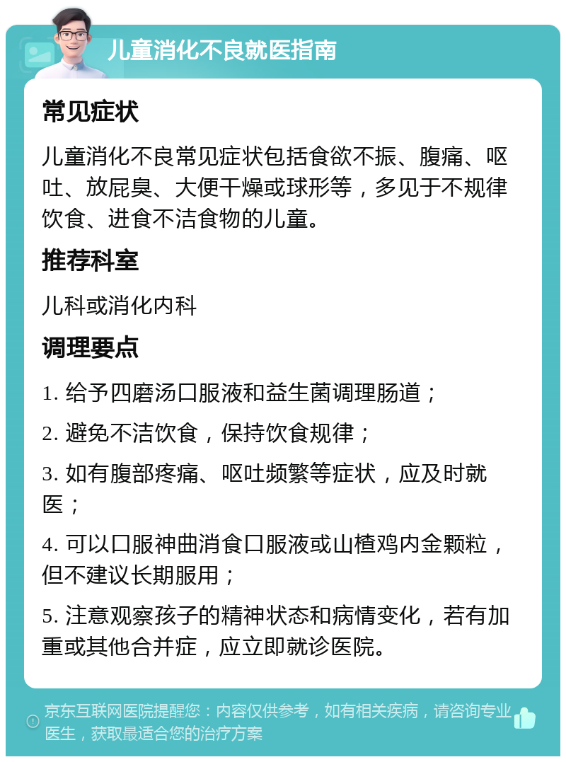 儿童消化不良就医指南 常见症状 儿童消化不良常见症状包括食欲不振、腹痛、呕吐、放屁臭、大便干燥或球形等，多见于不规律饮食、进食不洁食物的儿童。 推荐科室 儿科或消化内科 调理要点 1. 给予四磨汤口服液和益生菌调理肠道； 2. 避免不洁饮食，保持饮食规律； 3. 如有腹部疼痛、呕吐频繁等症状，应及时就医； 4. 可以口服神曲消食口服液或山楂鸡内金颗粒，但不建议长期服用； 5. 注意观察孩子的精神状态和病情变化，若有加重或其他合并症，应立即就诊医院。