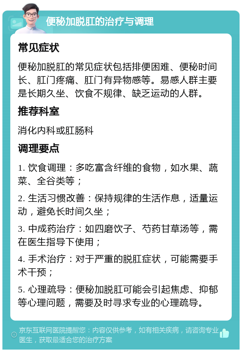 便秘加脱肛的治疗与调理 常见症状 便秘加脱肛的常见症状包括排便困难、便秘时间长、肛门疼痛、肛门有异物感等。易感人群主要是长期久坐、饮食不规律、缺乏运动的人群。 推荐科室 消化内科或肛肠科 调理要点 1. 饮食调理：多吃富含纤维的食物，如水果、蔬菜、全谷类等； 2. 生活习惯改善：保持规律的生活作息，适量运动，避免长时间久坐； 3. 中成药治疗：如四磨饮子、芍药甘草汤等，需在医生指导下使用； 4. 手术治疗：对于严重的脱肛症状，可能需要手术干预； 5. 心理疏导：便秘加脱肛可能会引起焦虑、抑郁等心理问题，需要及时寻求专业的心理疏导。