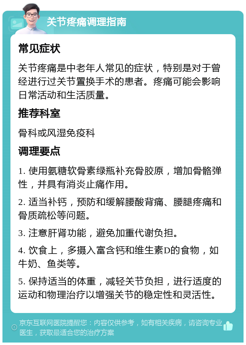 关节疼痛调理指南 常见症状 关节疼痛是中老年人常见的症状，特别是对于曾经进行过关节置换手术的患者。疼痛可能会影响日常活动和生活质量。 推荐科室 骨科或风湿免疫科 调理要点 1. 使用氨糖软骨素绿瓶补充骨胶原，增加骨骼弹性，并具有消炎止痛作用。 2. 适当补钙，预防和缓解腰酸背痛、腰腿疼痛和骨质疏松等问题。 3. 注意肝肾功能，避免加重代谢负担。 4. 饮食上，多摄入富含钙和维生素D的食物，如牛奶、鱼类等。 5. 保持适当的体重，减轻关节负担，进行适度的运动和物理治疗以增强关节的稳定性和灵活性。