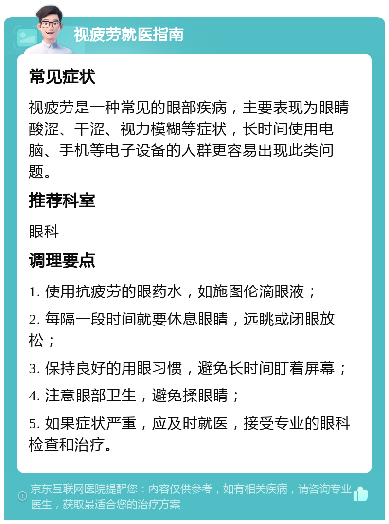 视疲劳就医指南 常见症状 视疲劳是一种常见的眼部疾病，主要表现为眼睛酸涩、干涩、视力模糊等症状，长时间使用电脑、手机等电子设备的人群更容易出现此类问题。 推荐科室 眼科 调理要点 1. 使用抗疲劳的眼药水，如施图伦滴眼液； 2. 每隔一段时间就要休息眼睛，远眺或闭眼放松； 3. 保持良好的用眼习惯，避免长时间盯着屏幕； 4. 注意眼部卫生，避免揉眼睛； 5. 如果症状严重，应及时就医，接受专业的眼科检查和治疗。