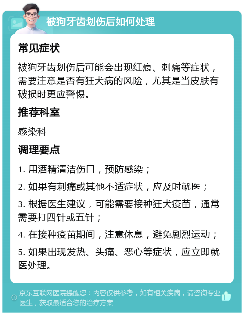 被狗牙齿划伤后如何处理 常见症状 被狗牙齿划伤后可能会出现红痕、刺痛等症状，需要注意是否有狂犬病的风险，尤其是当皮肤有破损时更应警惕。 推荐科室 感染科 调理要点 1. 用酒精清洁伤口，预防感染； 2. 如果有刺痛或其他不适症状，应及时就医； 3. 根据医生建议，可能需要接种狂犬疫苗，通常需要打四针或五针； 4. 在接种疫苗期间，注意休息，避免剧烈运动； 5. 如果出现发热、头痛、恶心等症状，应立即就医处理。