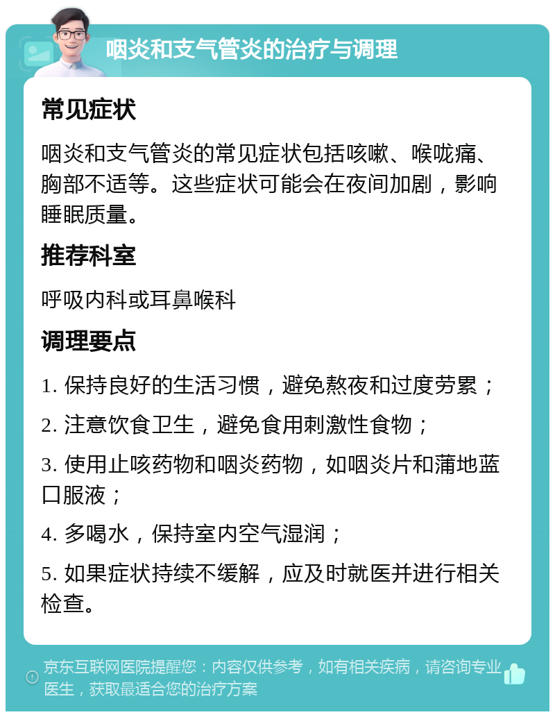 咽炎和支气管炎的治疗与调理 常见症状 咽炎和支气管炎的常见症状包括咳嗽、喉咙痛、胸部不适等。这些症状可能会在夜间加剧，影响睡眠质量。 推荐科室 呼吸内科或耳鼻喉科 调理要点 1. 保持良好的生活习惯，避免熬夜和过度劳累； 2. 注意饮食卫生，避免食用刺激性食物； 3. 使用止咳药物和咽炎药物，如咽炎片和蒲地蓝口服液； 4. 多喝水，保持室内空气湿润； 5. 如果症状持续不缓解，应及时就医并进行相关检查。