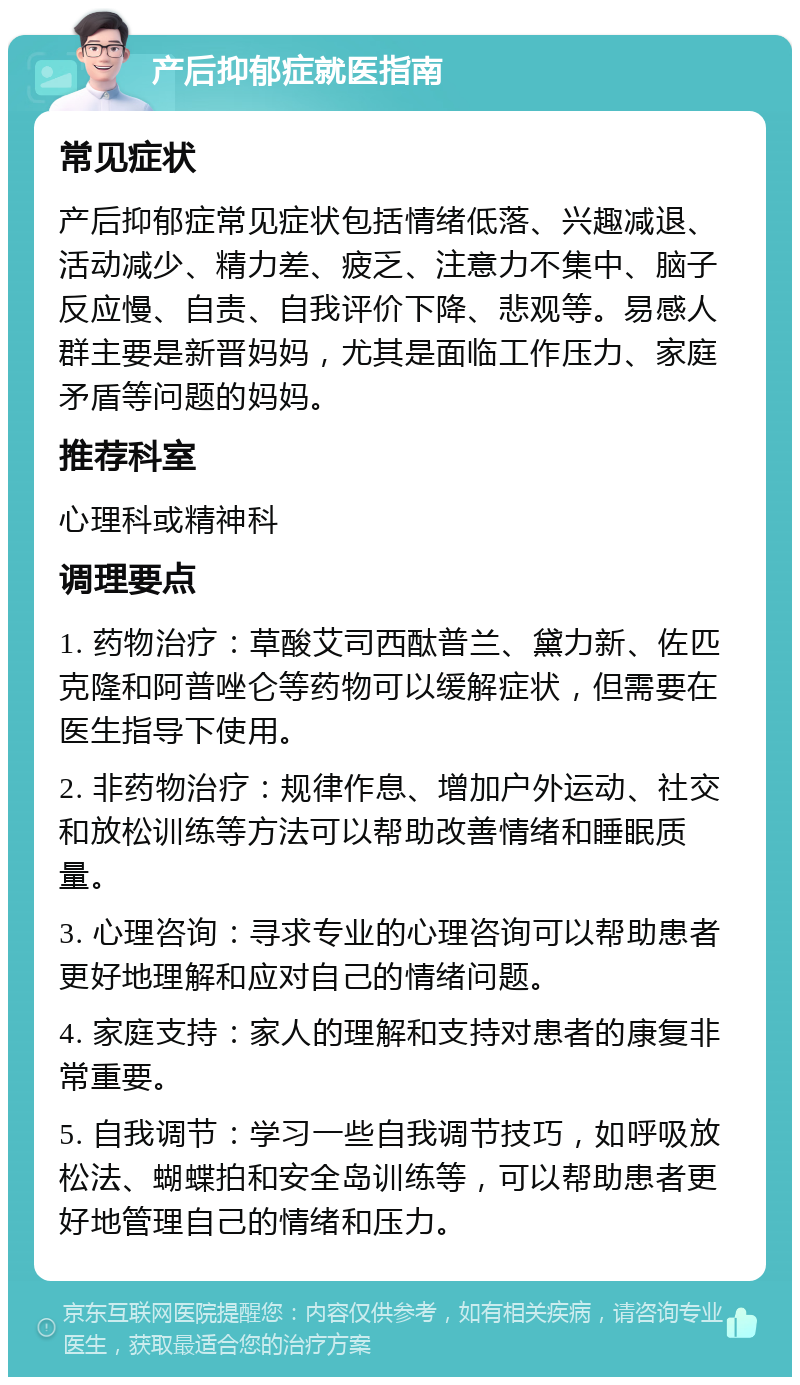 产后抑郁症就医指南 常见症状 产后抑郁症常见症状包括情绪低落、兴趣减退、活动减少、精力差、疲乏、注意力不集中、脑子反应慢、自责、自我评价下降、悲观等。易感人群主要是新晋妈妈，尤其是面临工作压力、家庭矛盾等问题的妈妈。 推荐科室 心理科或精神科 调理要点 1. 药物治疗：草酸艾司西酞普兰、黛力新、佐匹克隆和阿普唑仑等药物可以缓解症状，但需要在医生指导下使用。 2. 非药物治疗：规律作息、增加户外运动、社交和放松训练等方法可以帮助改善情绪和睡眠质量。 3. 心理咨询：寻求专业的心理咨询可以帮助患者更好地理解和应对自己的情绪问题。 4. 家庭支持：家人的理解和支持对患者的康复非常重要。 5. 自我调节：学习一些自我调节技巧，如呼吸放松法、蝴蝶拍和安全岛训练等，可以帮助患者更好地管理自己的情绪和压力。