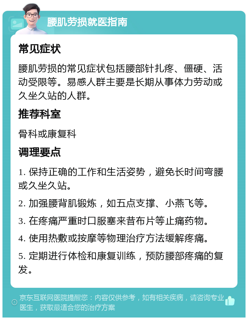 腰肌劳损就医指南 常见症状 腰肌劳损的常见症状包括腰部针扎疼、僵硬、活动受限等。易感人群主要是长期从事体力劳动或久坐久站的人群。 推荐科室 骨科或康复科 调理要点 1. 保持正确的工作和生活姿势，避免长时间弯腰或久坐久站。 2. 加强腰背肌锻炼，如五点支撑、小燕飞等。 3. 在疼痛严重时口服塞来昔布片等止痛药物。 4. 使用热敷或按摩等物理治疗方法缓解疼痛。 5. 定期进行体检和康复训练，预防腰部疼痛的复发。