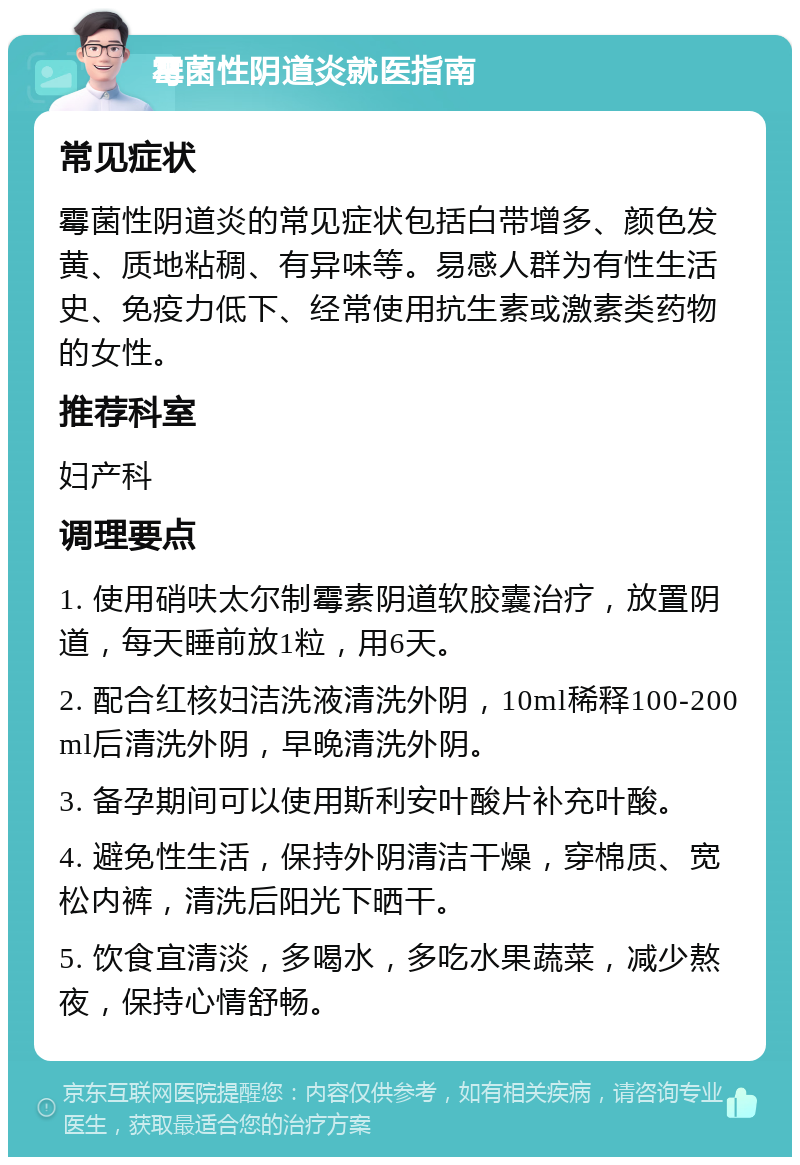 霉菌性阴道炎就医指南 常见症状 霉菌性阴道炎的常见症状包括白带增多、颜色发黄、质地粘稠、有异味等。易感人群为有性生活史、免疫力低下、经常使用抗生素或激素类药物的女性。 推荐科室 妇产科 调理要点 1. 使用硝呋太尔制霉素阴道软胶囊治疗，放置阴道，每天睡前放1粒，用6天。 2. 配合红核妇洁洗液清洗外阴，10ml稀释100-200ml后清洗外阴，早晚清洗外阴。 3. 备孕期间可以使用斯利安叶酸片补充叶酸。 4. 避免性生活，保持外阴清洁干燥，穿棉质、宽松内裤，清洗后阳光下晒干。 5. 饮食宜清淡，多喝水，多吃水果蔬菜，减少熬夜，保持心情舒畅。