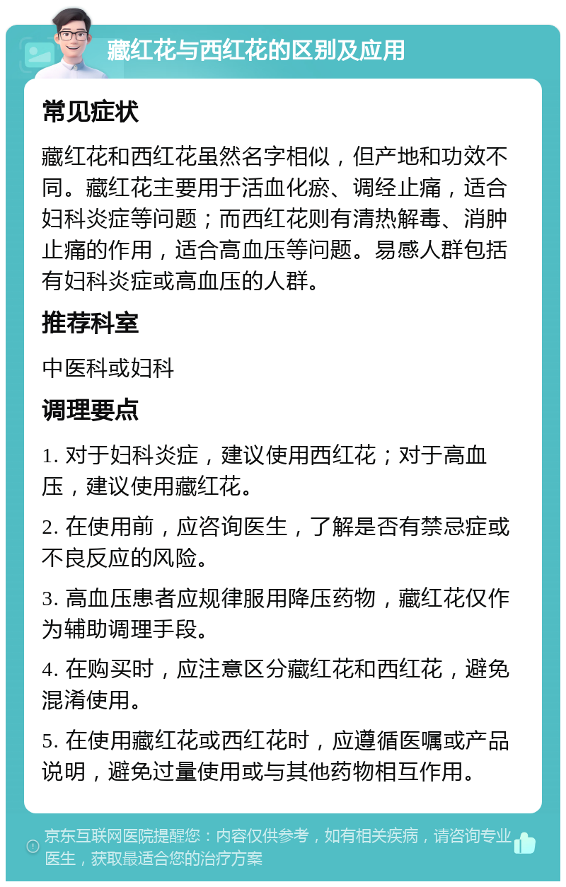 藏红花与西红花的区别及应用 常见症状 藏红花和西红花虽然名字相似，但产地和功效不同。藏红花主要用于活血化瘀、调经止痛，适合妇科炎症等问题；而西红花则有清热解毒、消肿止痛的作用，适合高血压等问题。易感人群包括有妇科炎症或高血压的人群。 推荐科室 中医科或妇科 调理要点 1. 对于妇科炎症，建议使用西红花；对于高血压，建议使用藏红花。 2. 在使用前，应咨询医生，了解是否有禁忌症或不良反应的风险。 3. 高血压患者应规律服用降压药物，藏红花仅作为辅助调理手段。 4. 在购买时，应注意区分藏红花和西红花，避免混淆使用。 5. 在使用藏红花或西红花时，应遵循医嘱或产品说明，避免过量使用或与其他药物相互作用。