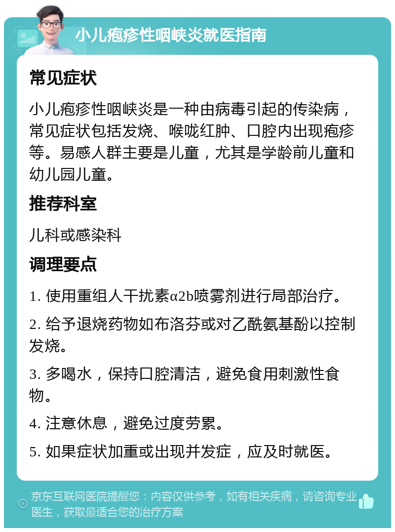 小儿疱疹性咽峡炎就医指南 常见症状 小儿疱疹性咽峡炎是一种由病毒引起的传染病，常见症状包括发烧、喉咙红肿、口腔内出现疱疹等。易感人群主要是儿童，尤其是学龄前儿童和幼儿园儿童。 推荐科室 儿科或感染科 调理要点 1. 使用重组人干扰素α2b喷雾剂进行局部治疗。 2. 给予退烧药物如布洛芬或对乙酰氨基酚以控制发烧。 3. 多喝水，保持口腔清洁，避免食用刺激性食物。 4. 注意休息，避免过度劳累。 5. 如果症状加重或出现并发症，应及时就医。