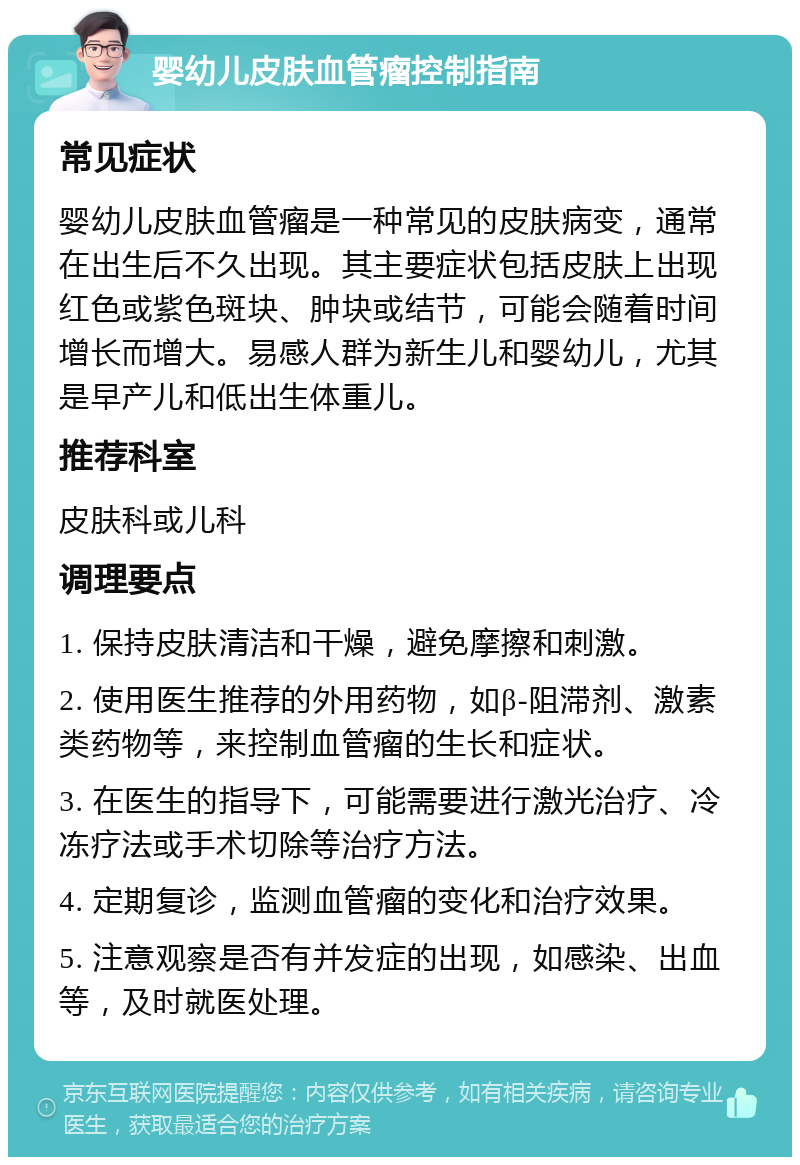 婴幼儿皮肤血管瘤控制指南 常见症状 婴幼儿皮肤血管瘤是一种常见的皮肤病变，通常在出生后不久出现。其主要症状包括皮肤上出现红色或紫色斑块、肿块或结节，可能会随着时间增长而增大。易感人群为新生儿和婴幼儿，尤其是早产儿和低出生体重儿。 推荐科室 皮肤科或儿科 调理要点 1. 保持皮肤清洁和干燥，避免摩擦和刺激。 2. 使用医生推荐的外用药物，如β-阻滞剂、激素类药物等，来控制血管瘤的生长和症状。 3. 在医生的指导下，可能需要进行激光治疗、冷冻疗法或手术切除等治疗方法。 4. 定期复诊，监测血管瘤的变化和治疗效果。 5. 注意观察是否有并发症的出现，如感染、出血等，及时就医处理。