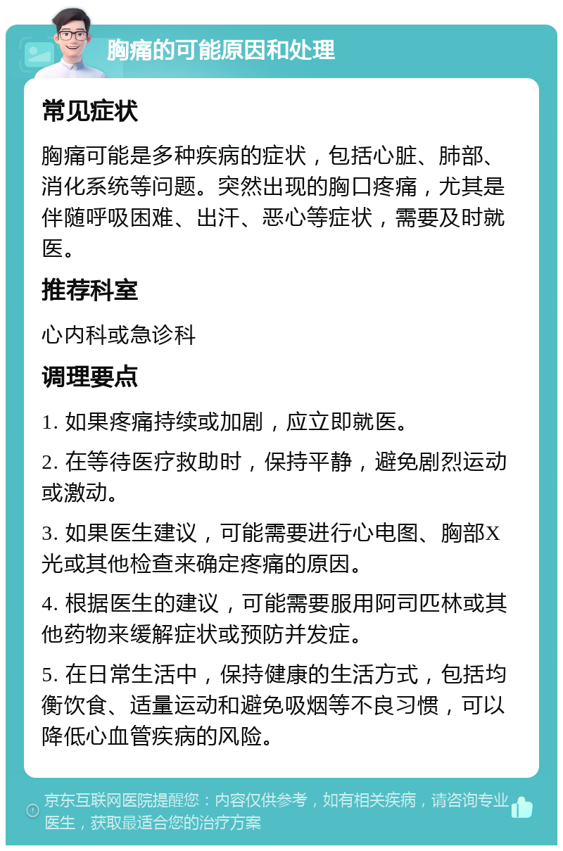 胸痛的可能原因和处理 常见症状 胸痛可能是多种疾病的症状，包括心脏、肺部、消化系统等问题。突然出现的胸口疼痛，尤其是伴随呼吸困难、出汗、恶心等症状，需要及时就医。 推荐科室 心内科或急诊科 调理要点 1. 如果疼痛持续或加剧，应立即就医。 2. 在等待医疗救助时，保持平静，避免剧烈运动或激动。 3. 如果医生建议，可能需要进行心电图、胸部X光或其他检查来确定疼痛的原因。 4. 根据医生的建议，可能需要服用阿司匹林或其他药物来缓解症状或预防并发症。 5. 在日常生活中，保持健康的生活方式，包括均衡饮食、适量运动和避免吸烟等不良习惯，可以降低心血管疾病的风险。