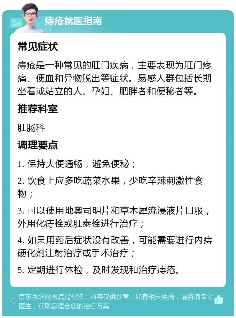 痔疮就医指南 常见症状 痔疮是一种常见的肛门疾病，主要表现为肛门疼痛、便血和异物脱出等症状。易感人群包括长期坐着或站立的人、孕妇、肥胖者和便秘者等。 推荐科室 肛肠科 调理要点 1. 保持大便通畅，避免便秘； 2. 饮食上应多吃蔬菜水果，少吃辛辣刺激性食物； 3. 可以使用地奥司明片和草木犀流浸液片口服，外用化痔栓或肛泰栓进行治疗； 4. 如果用药后症状没有改善，可能需要进行内痔硬化剂注射治疗或手术治疗； 5. 定期进行体检，及时发现和治疗痔疮。