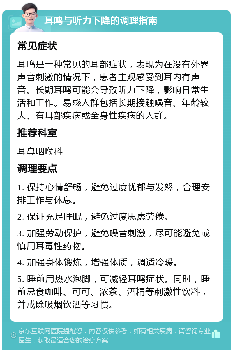 耳鸣与听力下降的调理指南 常见症状 耳鸣是一种常见的耳部症状，表现为在没有外界声音刺激的情况下，患者主观感受到耳内有声音。长期耳鸣可能会导致听力下降，影响日常生活和工作。易感人群包括长期接触噪音、年龄较大、有耳部疾病或全身性疾病的人群。 推荐科室 耳鼻咽喉科 调理要点 1. 保持心情舒畅，避免过度忧郁与发怒，合理安排工作与休息。 2. 保证充足睡眠，避免过度思虑劳倦。 3. 加强劳动保护，避免噪音刺激，尽可能避免或慎用耳毒性药物。 4. 加强身体锻炼，增强体质，调适冷暖。 5. 睡前用热水泡脚，可减轻耳鸣症状。同时，睡前忌食咖啡、可可、浓茶、酒精等刺激性饮料，并戒除吸烟饮酒等习惯。