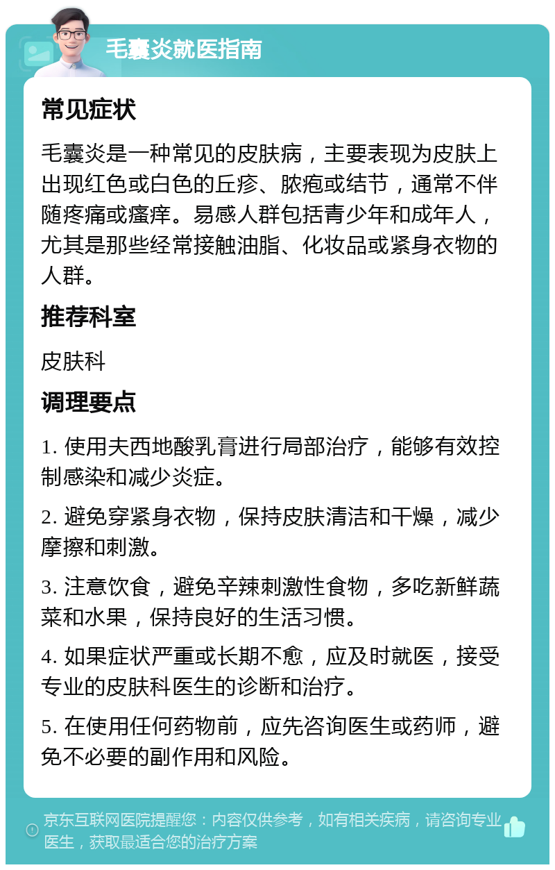 毛囊炎就医指南 常见症状 毛囊炎是一种常见的皮肤病，主要表现为皮肤上出现红色或白色的丘疹、脓疱或结节，通常不伴随疼痛或瘙痒。易感人群包括青少年和成年人，尤其是那些经常接触油脂、化妆品或紧身衣物的人群。 推荐科室 皮肤科 调理要点 1. 使用夫西地酸乳膏进行局部治疗，能够有效控制感染和减少炎症。 2. 避免穿紧身衣物，保持皮肤清洁和干燥，减少摩擦和刺激。 3. 注意饮食，避免辛辣刺激性食物，多吃新鲜蔬菜和水果，保持良好的生活习惯。 4. 如果症状严重或长期不愈，应及时就医，接受专业的皮肤科医生的诊断和治疗。 5. 在使用任何药物前，应先咨询医生或药师，避免不必要的副作用和风险。