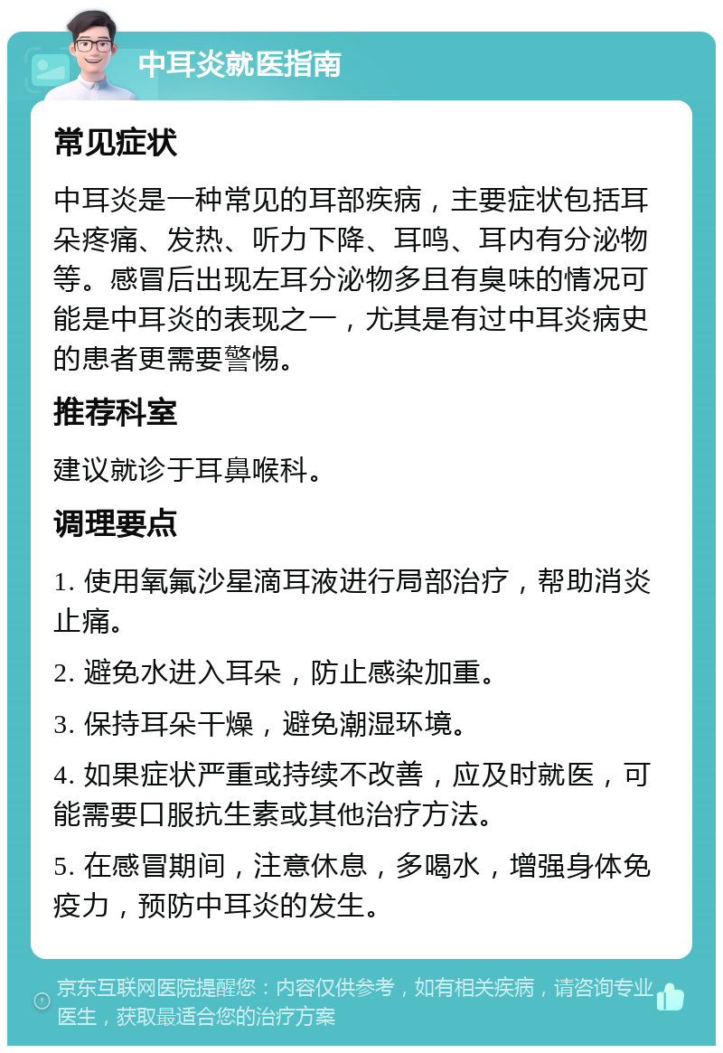 中耳炎就医指南 常见症状 中耳炎是一种常见的耳部疾病，主要症状包括耳朵疼痛、发热、听力下降、耳鸣、耳内有分泌物等。感冒后出现左耳分泌物多且有臭味的情况可能是中耳炎的表现之一，尤其是有过中耳炎病史的患者更需要警惕。 推荐科室 建议就诊于耳鼻喉科。 调理要点 1. 使用氧氟沙星滴耳液进行局部治疗，帮助消炎止痛。 2. 避免水进入耳朵，防止感染加重。 3. 保持耳朵干燥，避免潮湿环境。 4. 如果症状严重或持续不改善，应及时就医，可能需要口服抗生素或其他治疗方法。 5. 在感冒期间，注意休息，多喝水，增强身体免疫力，预防中耳炎的发生。