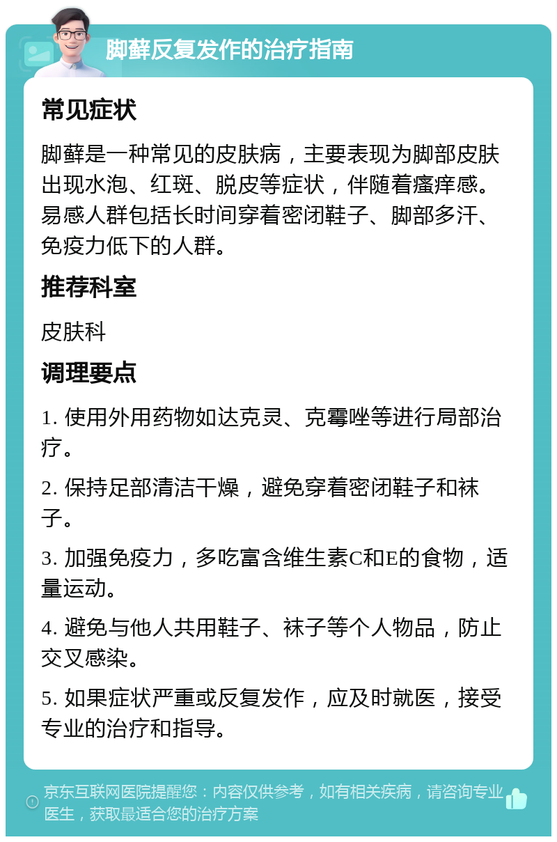 脚藓反复发作的治疗指南 常见症状 脚藓是一种常见的皮肤病，主要表现为脚部皮肤出现水泡、红斑、脱皮等症状，伴随着瘙痒感。易感人群包括长时间穿着密闭鞋子、脚部多汗、免疫力低下的人群。 推荐科室 皮肤科 调理要点 1. 使用外用药物如达克灵、克霉唑等进行局部治疗。 2. 保持足部清洁干燥，避免穿着密闭鞋子和袜子。 3. 加强免疫力，多吃富含维生素C和E的食物，适量运动。 4. 避免与他人共用鞋子、袜子等个人物品，防止交叉感染。 5. 如果症状严重或反复发作，应及时就医，接受专业的治疗和指导。