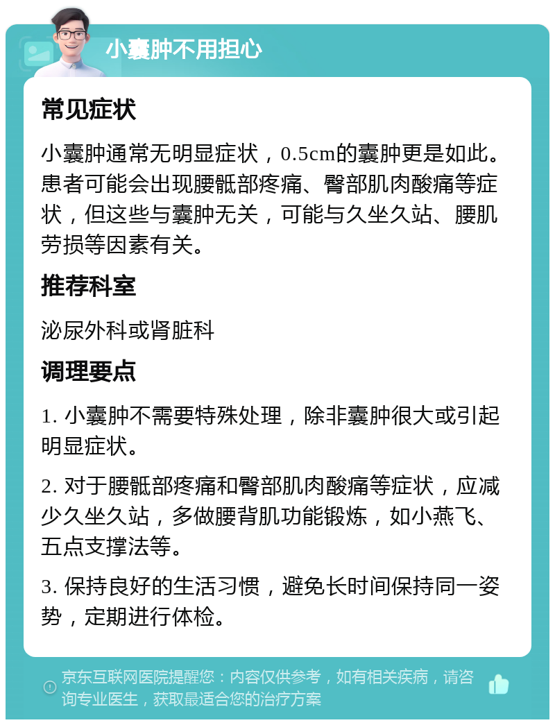 小囊肿不用担心 常见症状 小囊肿通常无明显症状，0.5cm的囊肿更是如此。患者可能会出现腰骶部疼痛、臀部肌肉酸痛等症状，但这些与囊肿无关，可能与久坐久站、腰肌劳损等因素有关。 推荐科室 泌尿外科或肾脏科 调理要点 1. 小囊肿不需要特殊处理，除非囊肿很大或引起明显症状。 2. 对于腰骶部疼痛和臀部肌肉酸痛等症状，应减少久坐久站，多做腰背肌功能锻炼，如小燕飞、五点支撑法等。 3. 保持良好的生活习惯，避免长时间保持同一姿势，定期进行体检。