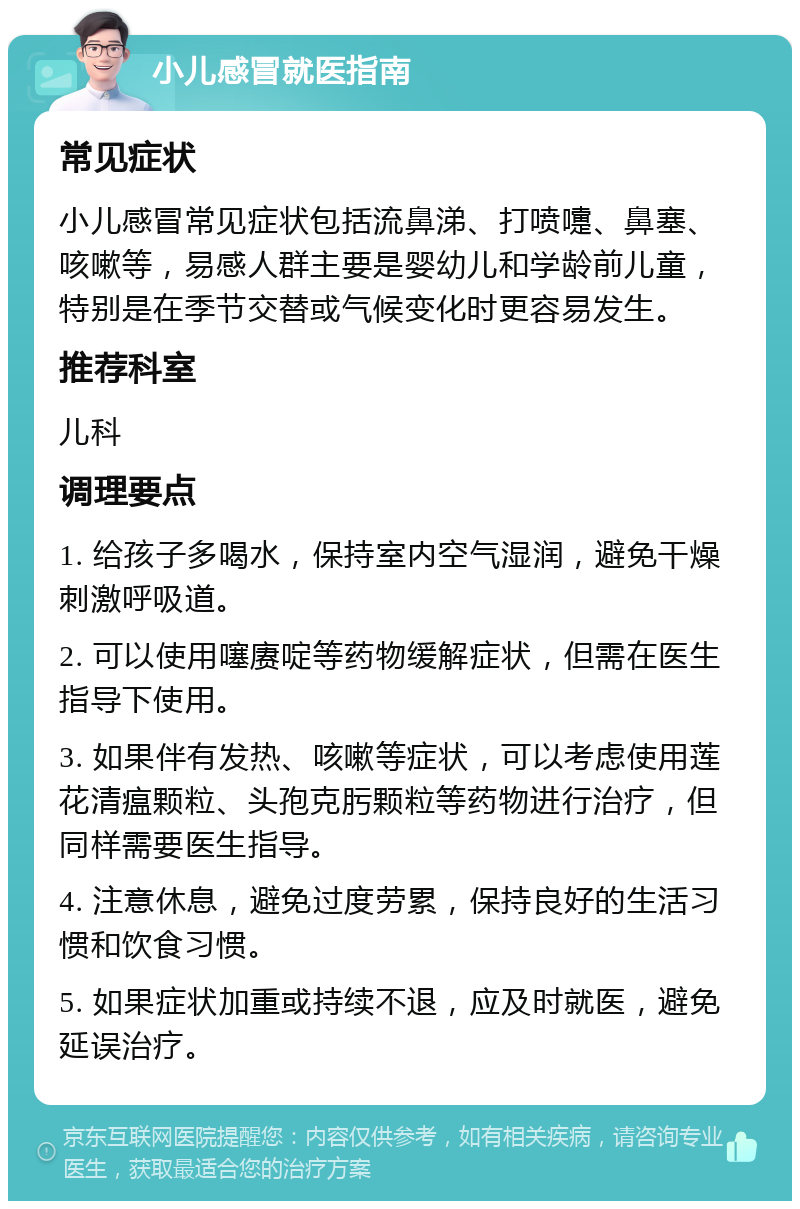 小儿感冒就医指南 常见症状 小儿感冒常见症状包括流鼻涕、打喷嚏、鼻塞、咳嗽等，易感人群主要是婴幼儿和学龄前儿童，特别是在季节交替或气候变化时更容易发生。 推荐科室 儿科 调理要点 1. 给孩子多喝水，保持室内空气湿润，避免干燥刺激呼吸道。 2. 可以使用噻赓啶等药物缓解症状，但需在医生指导下使用。 3. 如果伴有发热、咳嗽等症状，可以考虑使用莲花清瘟颗粒、头孢克肟颗粒等药物进行治疗，但同样需要医生指导。 4. 注意休息，避免过度劳累，保持良好的生活习惯和饮食习惯。 5. 如果症状加重或持续不退，应及时就医，避免延误治疗。