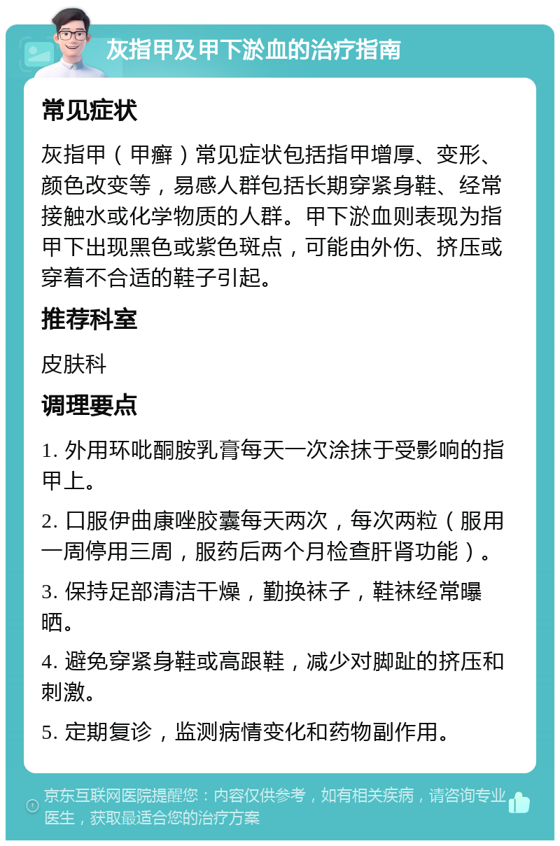 灰指甲及甲下淤血的治疗指南 常见症状 灰指甲（甲癣）常见症状包括指甲增厚、变形、颜色改变等，易感人群包括长期穿紧身鞋、经常接触水或化学物质的人群。甲下淤血则表现为指甲下出现黑色或紫色斑点，可能由外伤、挤压或穿着不合适的鞋子引起。 推荐科室 皮肤科 调理要点 1. 外用环吡酮胺乳膏每天一次涂抹于受影响的指甲上。 2. 口服伊曲康唑胶囊每天两次，每次两粒（服用一周停用三周，服药后两个月检查肝肾功能）。 3. 保持足部清洁干燥，勤换袜子，鞋袜经常曝晒。 4. 避免穿紧身鞋或高跟鞋，减少对脚趾的挤压和刺激。 5. 定期复诊，监测病情变化和药物副作用。