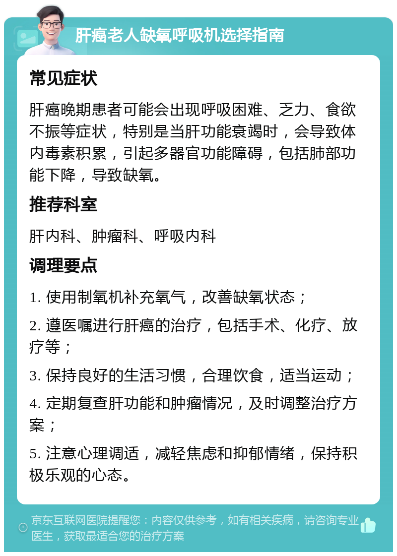 肝癌老人缺氧呼吸机选择指南 常见症状 肝癌晚期患者可能会出现呼吸困难、乏力、食欲不振等症状，特别是当肝功能衰竭时，会导致体内毒素积累，引起多器官功能障碍，包括肺部功能下降，导致缺氧。 推荐科室 肝内科、肿瘤科、呼吸内科 调理要点 1. 使用制氧机补充氧气，改善缺氧状态； 2. 遵医嘱进行肝癌的治疗，包括手术、化疗、放疗等； 3. 保持良好的生活习惯，合理饮食，适当运动； 4. 定期复查肝功能和肿瘤情况，及时调整治疗方案； 5. 注意心理调适，减轻焦虑和抑郁情绪，保持积极乐观的心态。