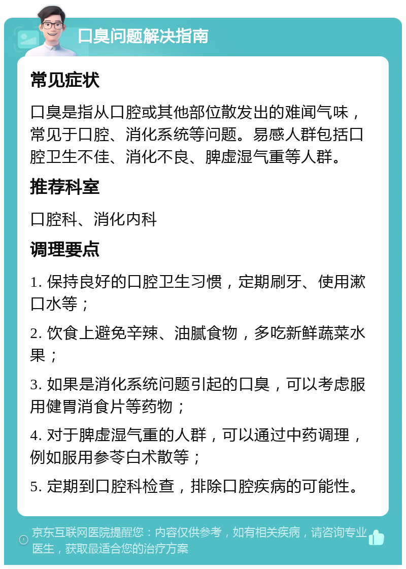 口臭问题解决指南 常见症状 口臭是指从口腔或其他部位散发出的难闻气味，常见于口腔、消化系统等问题。易感人群包括口腔卫生不佳、消化不良、脾虚湿气重等人群。 推荐科室 口腔科、消化内科 调理要点 1. 保持良好的口腔卫生习惯，定期刷牙、使用漱口水等； 2. 饮食上避免辛辣、油腻食物，多吃新鲜蔬菜水果； 3. 如果是消化系统问题引起的口臭，可以考虑服用健胃消食片等药物； 4. 对于脾虚湿气重的人群，可以通过中药调理，例如服用参苓白术散等； 5. 定期到口腔科检查，排除口腔疾病的可能性。