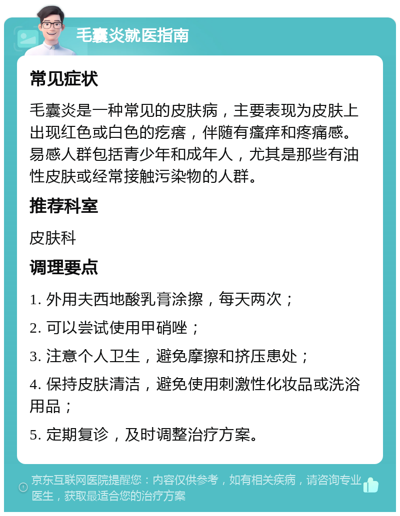 毛囊炎就医指南 常见症状 毛囊炎是一种常见的皮肤病，主要表现为皮肤上出现红色或白色的疙瘩，伴随有瘙痒和疼痛感。易感人群包括青少年和成年人，尤其是那些有油性皮肤或经常接触污染物的人群。 推荐科室 皮肤科 调理要点 1. 外用夫西地酸乳膏涂擦，每天两次； 2. 可以尝试使用甲硝唑； 3. 注意个人卫生，避免摩擦和挤压患处； 4. 保持皮肤清洁，避免使用刺激性化妆品或洗浴用品； 5. 定期复诊，及时调整治疗方案。