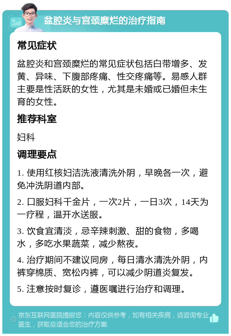 盆腔炎与宫颈糜烂的治疗指南 常见症状 盆腔炎和宫颈糜烂的常见症状包括白带增多、发黄、异味、下腹部疼痛、性交疼痛等。易感人群主要是性活跃的女性，尤其是未婚或已婚但未生育的女性。 推荐科室 妇科 调理要点 1. 使用红核妇洁洗液清洗外阴，早晚各一次，避免冲洗阴道内部。 2. 口服妇科千金片，一次2片，一日3次，14天为一疗程，温开水送服。 3. 饮食宜清淡，忌辛辣刺激、甜的食物，多喝水，多吃水果蔬菜，减少熬夜。 4. 治疗期间不建议同房，每日清水清洗外阴，内裤穿棉质、宽松内裤，可以减少阴道炎复发。 5. 注意按时复诊，遵医嘱进行治疗和调理。