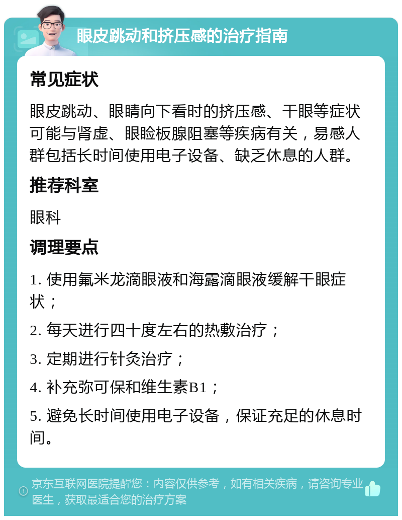 眼皮跳动和挤压感的治疗指南 常见症状 眼皮跳动、眼睛向下看时的挤压感、干眼等症状可能与肾虚、眼睑板腺阻塞等疾病有关，易感人群包括长时间使用电子设备、缺乏休息的人群。 推荐科室 眼科 调理要点 1. 使用氟米龙滴眼液和海露滴眼液缓解干眼症状； 2. 每天进行四十度左右的热敷治疗； 3. 定期进行针灸治疗； 4. 补充弥可保和维生素B1； 5. 避免长时间使用电子设备，保证充足的休息时间。