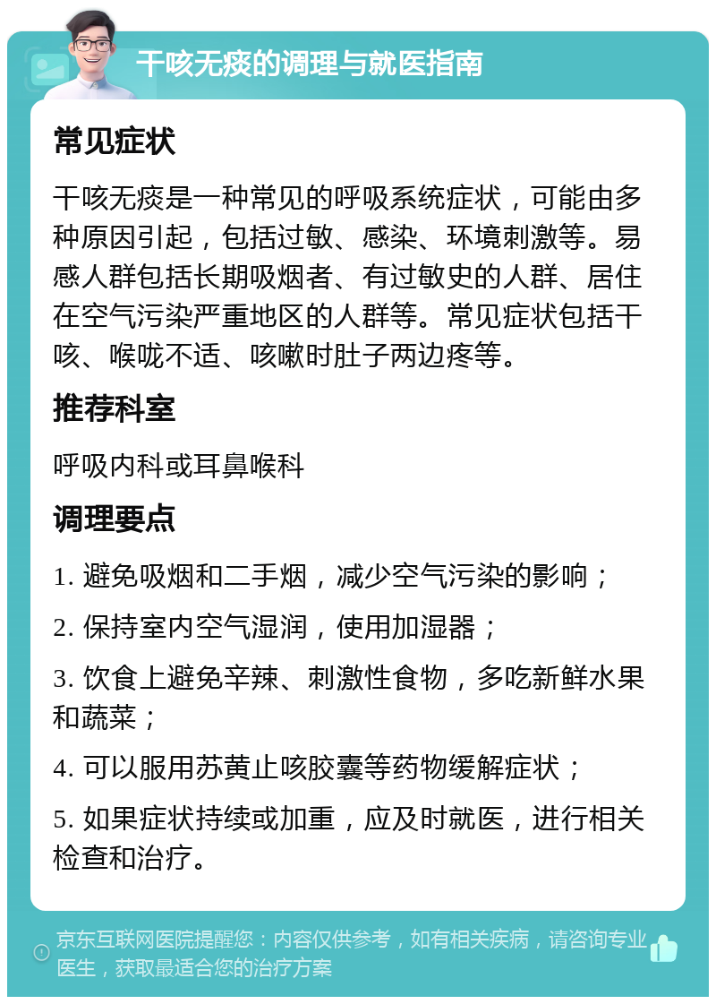 干咳无痰的调理与就医指南 常见症状 干咳无痰是一种常见的呼吸系统症状，可能由多种原因引起，包括过敏、感染、环境刺激等。易感人群包括长期吸烟者、有过敏史的人群、居住在空气污染严重地区的人群等。常见症状包括干咳、喉咙不适、咳嗽时肚子两边疼等。 推荐科室 呼吸内科或耳鼻喉科 调理要点 1. 避免吸烟和二手烟，减少空气污染的影响； 2. 保持室内空气湿润，使用加湿器； 3. 饮食上避免辛辣、刺激性食物，多吃新鲜水果和蔬菜； 4. 可以服用苏黄止咳胶囊等药物缓解症状； 5. 如果症状持续或加重，应及时就医，进行相关检查和治疗。