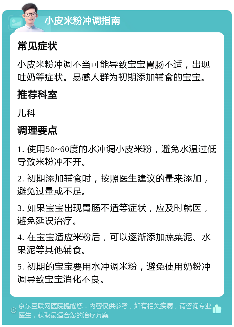 小皮米粉冲调指南 常见症状 小皮米粉冲调不当可能导致宝宝胃肠不适，出现吐奶等症状。易感人群为初期添加辅食的宝宝。 推荐科室 儿科 调理要点 1. 使用50~60度的水冲调小皮米粉，避免水温过低导致米粉冲不开。 2. 初期添加辅食时，按照医生建议的量来添加，避免过量或不足。 3. 如果宝宝出现胃肠不适等症状，应及时就医，避免延误治疗。 4. 在宝宝适应米粉后，可以逐渐添加蔬菜泥、水果泥等其他辅食。 5. 初期的宝宝要用水冲调米粉，避免使用奶粉冲调导致宝宝消化不良。