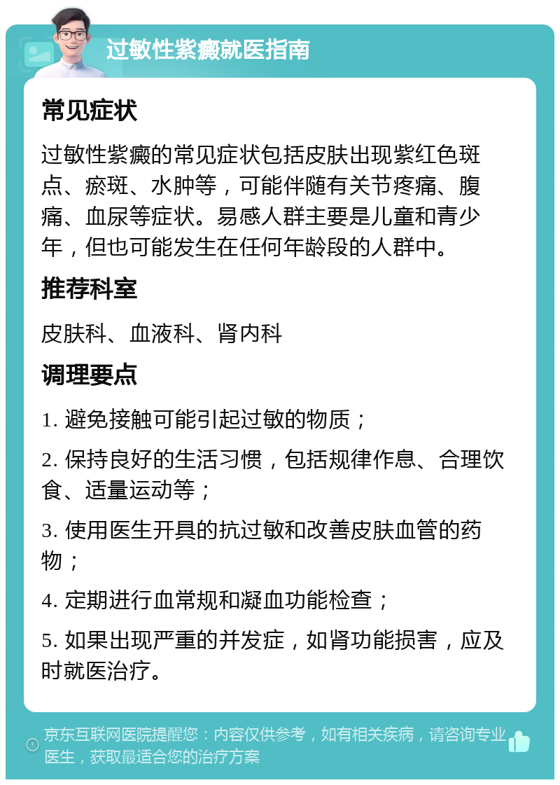 过敏性紫癜就医指南 常见症状 过敏性紫癜的常见症状包括皮肤出现紫红色斑点、瘀斑、水肿等，可能伴随有关节疼痛、腹痛、血尿等症状。易感人群主要是儿童和青少年，但也可能发生在任何年龄段的人群中。 推荐科室 皮肤科、血液科、肾内科 调理要点 1. 避免接触可能引起过敏的物质； 2. 保持良好的生活习惯，包括规律作息、合理饮食、适量运动等； 3. 使用医生开具的抗过敏和改善皮肤血管的药物； 4. 定期进行血常规和凝血功能检查； 5. 如果出现严重的并发症，如肾功能损害，应及时就医治疗。