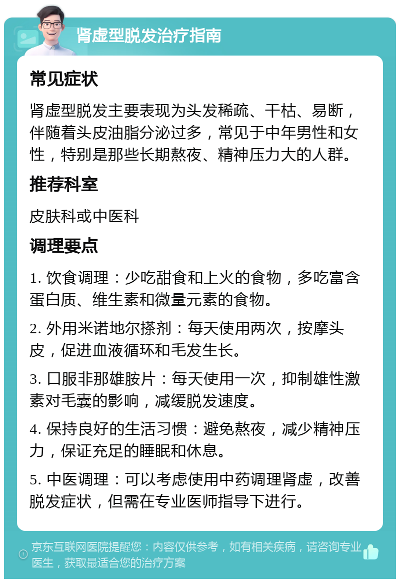 肾虚型脱发治疗指南 常见症状 肾虚型脱发主要表现为头发稀疏、干枯、易断，伴随着头皮油脂分泌过多，常见于中年男性和女性，特别是那些长期熬夜、精神压力大的人群。 推荐科室 皮肤科或中医科 调理要点 1. 饮食调理：少吃甜食和上火的食物，多吃富含蛋白质、维生素和微量元素的食物。 2. 外用米诺地尔搽剂：每天使用两次，按摩头皮，促进血液循环和毛发生长。 3. 口服非那雄胺片：每天使用一次，抑制雄性激素对毛囊的影响，减缓脱发速度。 4. 保持良好的生活习惯：避免熬夜，减少精神压力，保证充足的睡眠和休息。 5. 中医调理：可以考虑使用中药调理肾虚，改善脱发症状，但需在专业医师指导下进行。