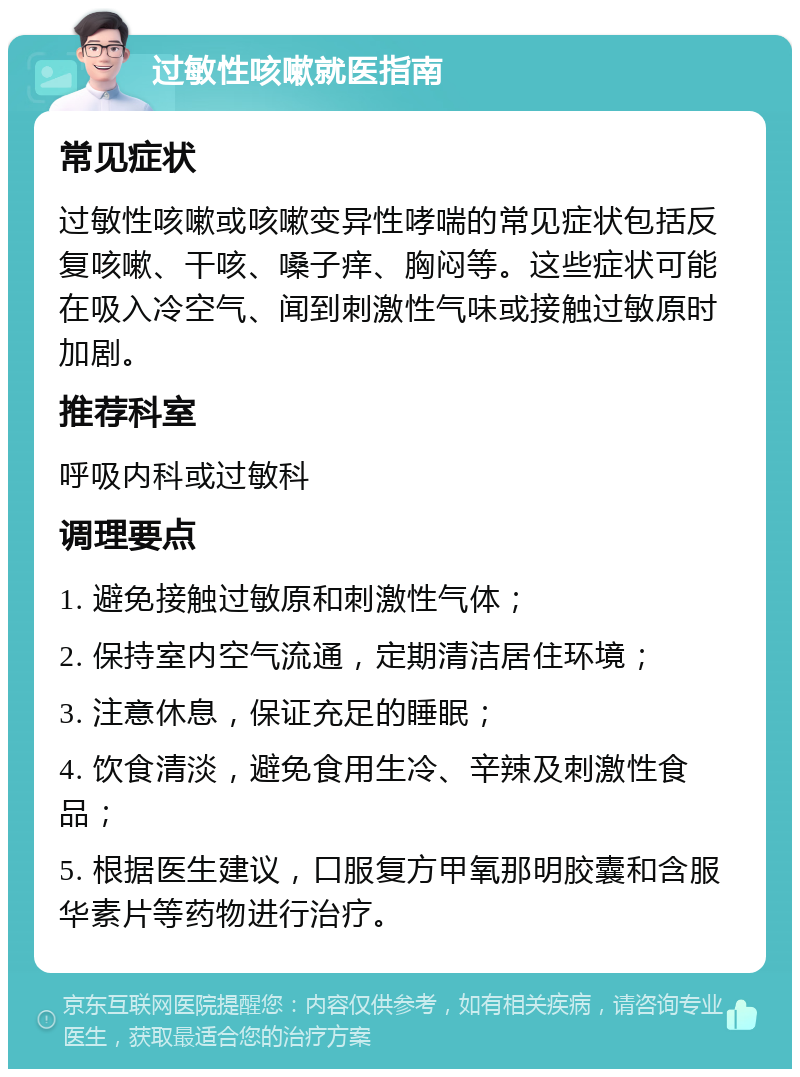 过敏性咳嗽就医指南 常见症状 过敏性咳嗽或咳嗽变异性哮喘的常见症状包括反复咳嗽、干咳、嗓子痒、胸闷等。这些症状可能在吸入冷空气、闻到刺激性气味或接触过敏原时加剧。 推荐科室 呼吸内科或过敏科 调理要点 1. 避免接触过敏原和刺激性气体； 2. 保持室内空气流通，定期清洁居住环境； 3. 注意休息，保证充足的睡眠； 4. 饮食清淡，避免食用生冷、辛辣及刺激性食品； 5. 根据医生建议，口服复方甲氧那明胶囊和含服华素片等药物进行治疗。