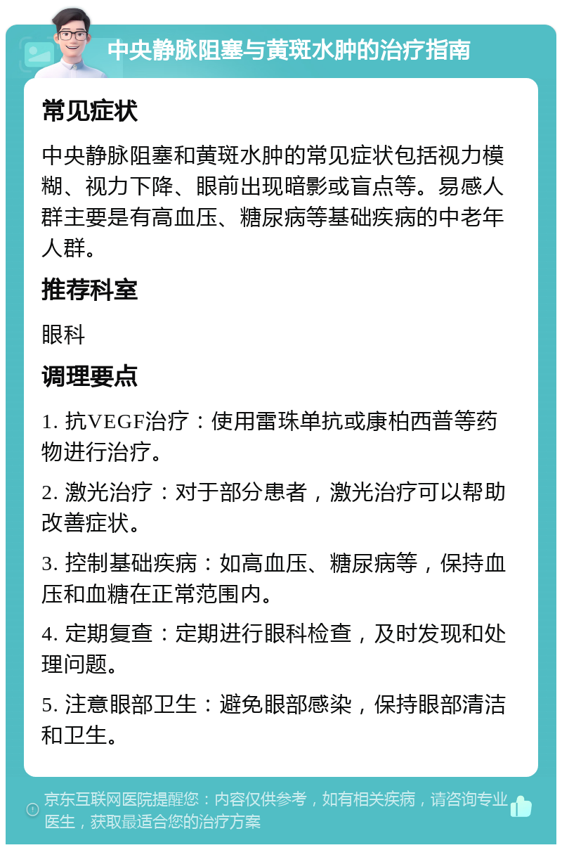 中央静脉阻塞与黄斑水肿的治疗指南 常见症状 中央静脉阻塞和黄斑水肿的常见症状包括视力模糊、视力下降、眼前出现暗影或盲点等。易感人群主要是有高血压、糖尿病等基础疾病的中老年人群。 推荐科室 眼科 调理要点 1. 抗VEGF治疗：使用雷珠单抗或康柏西普等药物进行治疗。 2. 激光治疗：对于部分患者，激光治疗可以帮助改善症状。 3. 控制基础疾病：如高血压、糖尿病等，保持血压和血糖在正常范围内。 4. 定期复查：定期进行眼科检查，及时发现和处理问题。 5. 注意眼部卫生：避免眼部感染，保持眼部清洁和卫生。