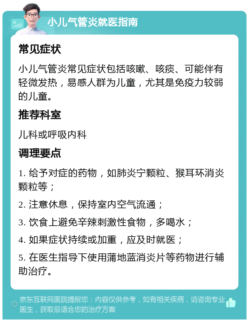 小儿气管炎就医指南 常见症状 小儿气管炎常见症状包括咳嗽、咳痰、可能伴有轻微发热，易感人群为儿童，尤其是免疫力较弱的儿童。 推荐科室 儿科或呼吸内科 调理要点 1. 给予对症的药物，如肺炎宁颗粒、猴耳环消炎颗粒等； 2. 注意休息，保持室内空气流通； 3. 饮食上避免辛辣刺激性食物，多喝水； 4. 如果症状持续或加重，应及时就医； 5. 在医生指导下使用蒲地蓝消炎片等药物进行辅助治疗。