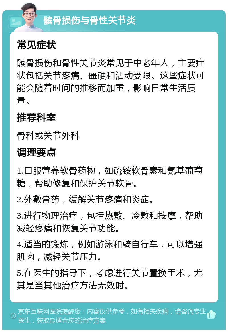 髌骨损伤与骨性关节炎 常见症状 髌骨损伤和骨性关节炎常见于中老年人，主要症状包括关节疼痛、僵硬和活动受限。这些症状可能会随着时间的推移而加重，影响日常生活质量。 推荐科室 骨科或关节外科 调理要点 1.口服营养软骨药物，如硫铵软骨素和氨基葡萄糖，帮助修复和保护关节软骨。 2.外敷膏药，缓解关节疼痛和炎症。 3.进行物理治疗，包括热敷、冷敷和按摩，帮助减轻疼痛和恢复关节功能。 4.适当的锻炼，例如游泳和骑自行车，可以增强肌肉，减轻关节压力。 5.在医生的指导下，考虑进行关节置换手术，尤其是当其他治疗方法无效时。