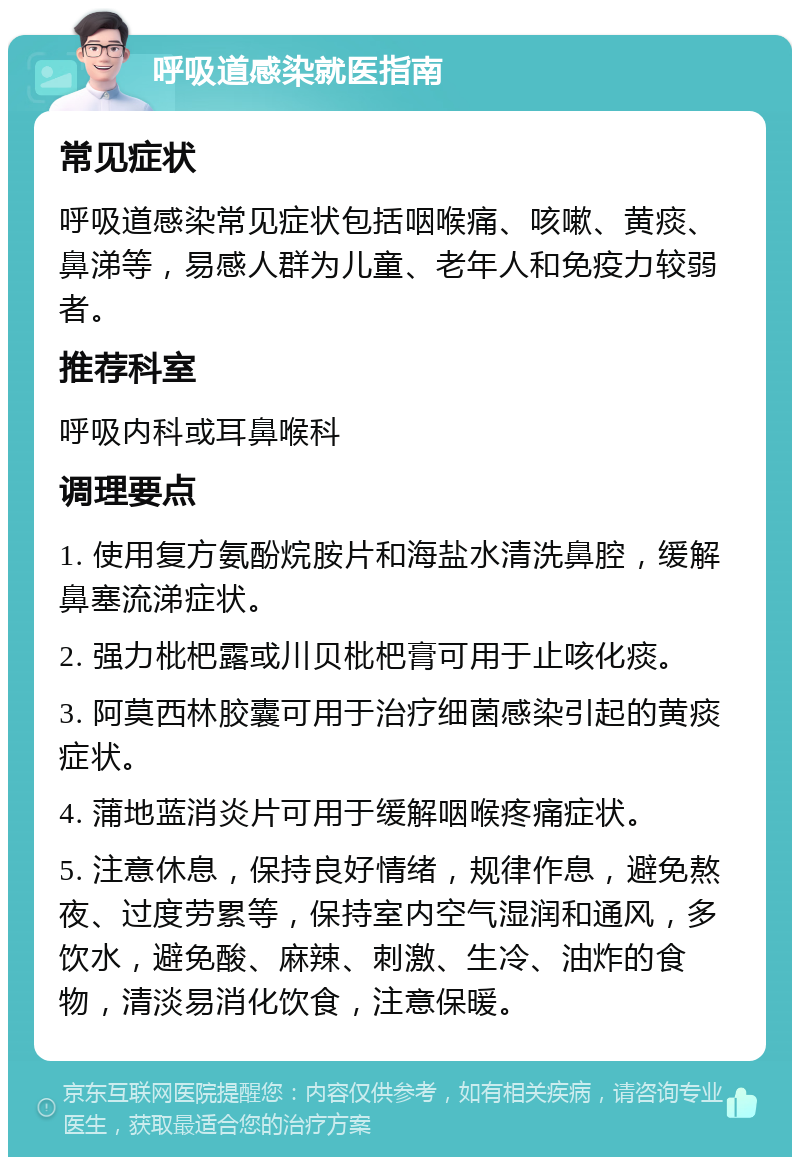 呼吸道感染就医指南 常见症状 呼吸道感染常见症状包括咽喉痛、咳嗽、黄痰、鼻涕等，易感人群为儿童、老年人和免疫力较弱者。 推荐科室 呼吸内科或耳鼻喉科 调理要点 1. 使用复方氨酚烷胺片和海盐水清洗鼻腔，缓解鼻塞流涕症状。 2. 强力枇杷露或川贝枇杷膏可用于止咳化痰。 3. 阿莫西林胶囊可用于治疗细菌感染引起的黄痰症状。 4. 蒲地蓝消炎片可用于缓解咽喉疼痛症状。 5. 注意休息，保持良好情绪，规律作息，避免熬夜、过度劳累等，保持室内空气湿润和通风，多饮水，避免酸、麻辣、刺激、生冷、油炸的食物，清淡易消化饮食，注意保暖。